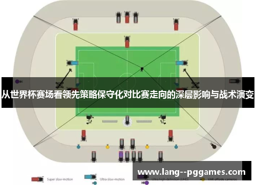 从世界杯赛场看领先策略保守化对比赛走向的深层影响与战术演变 从世界杯赛场看领先策略保守化对比赛走向的深层影响与战术演变
