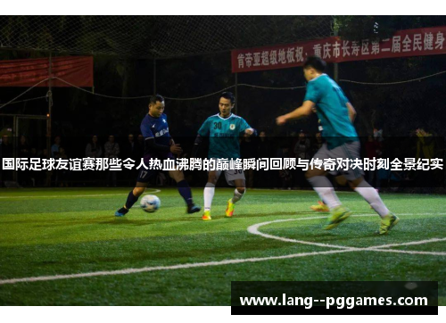 国际足球友谊赛那些令人热血沸腾的巅峰瞬间回顾与传奇对决时刻全景纪实 国际足球友谊赛那些令人热血沸腾的巅峰瞬间回顾与传奇对决时刻全景纪实