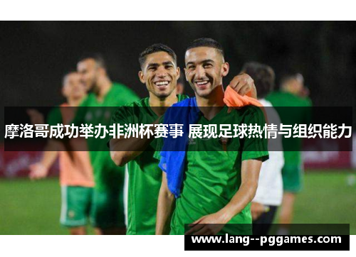 摩洛哥成功举办非洲杯赛事 展现足球热情与组织能力 摩洛哥成功举办非洲杯赛事 展现足球热情与组织能力