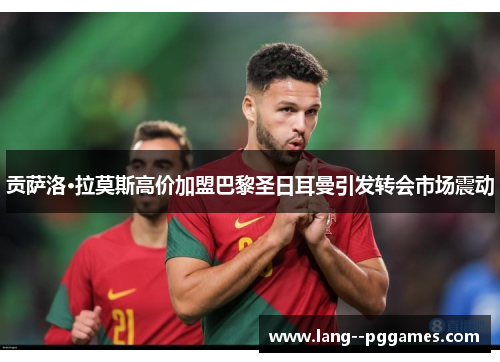 贡萨洛·拉莫斯高价加盟巴黎圣日耳曼引发转会市场震动 贡萨洛·拉莫斯高价加盟巴黎圣日耳曼引发转会市场震动