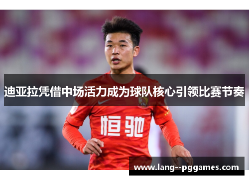 迪亚拉凭借中场活力成为球队核心引领比赛节奏 迪亚拉凭借中场活力成为球队核心引领比赛节奏