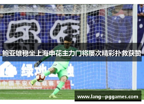 鲍亚雄稳坐上海申花主力门将屡次精彩扑救获赞 鲍亚雄稳坐上海申花主力门将屡次精彩扑救获赞